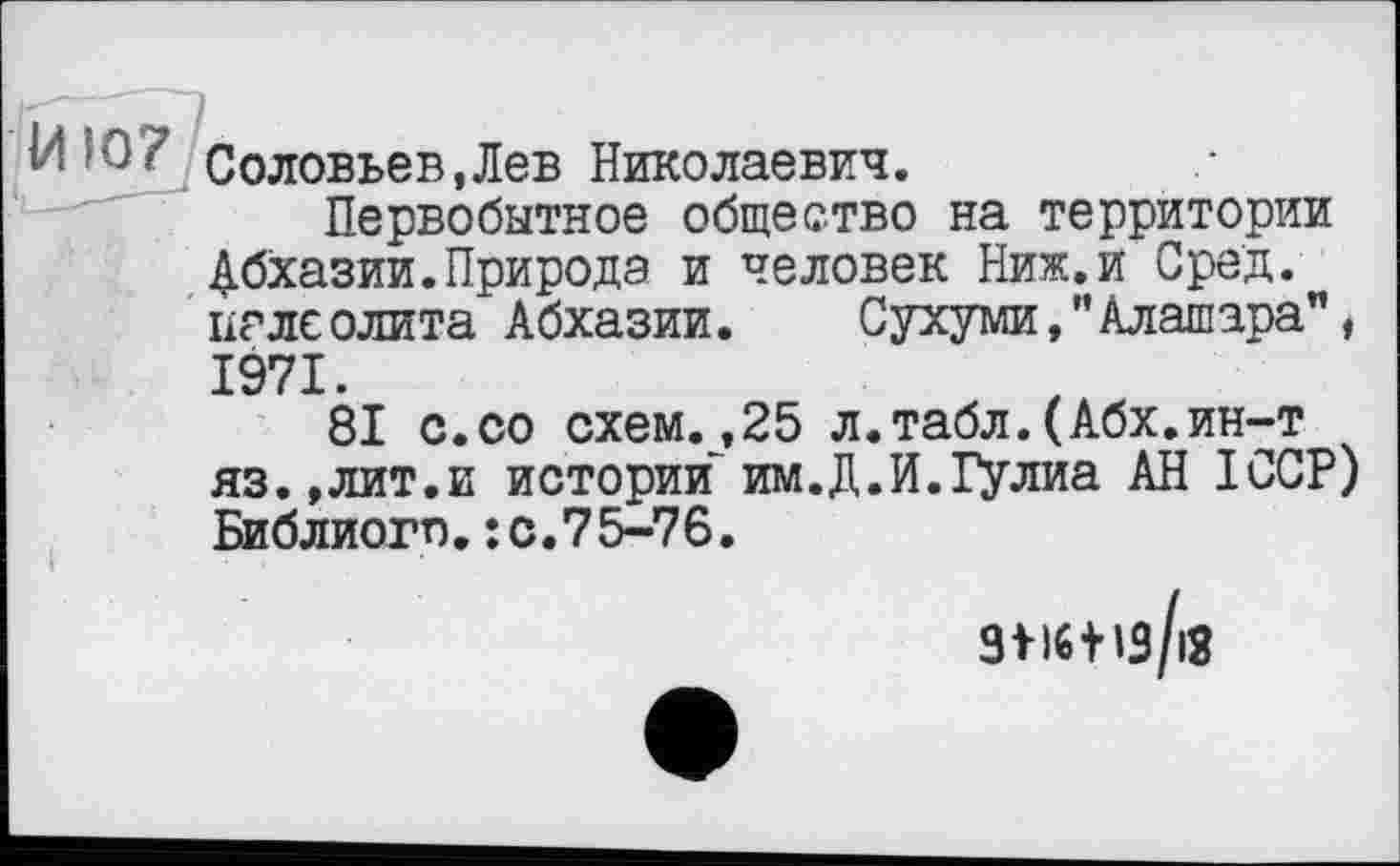 ﻿H'û/ Соловьев,Лев Николаевич.
Первобытное общество на территории Абхазии.Природа и человек Ниж.и Сред, палеолита Абхазии. Сухуми,"Алашара", 1971.
81 с.со схем.,25 л.табл.(Абх.ин-т яз.,лит.и истории им.Д.И.Гулиа АН ICCP) Библиогп.: с.7 5-76.
ЗМбіїз/іЗ